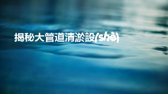 揭秘大管道清淤設(shè)備：隱藏在暗流中的巨大挑戰(zhàn)！